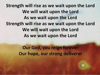Strength will rise as we wait upon the Lord We will wait upon the Lord As we wait upon the Lord Strength will rise as we wait upon the Lord We will wait upon the Lord As we wait upon the Lord Our God, you reign forever Our hope, our strong deliverer 