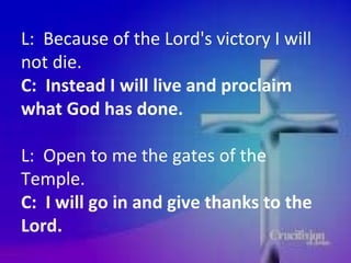 L:  Because of the Lord's victory I will not die.  C:  Instead I will live and proclaim what God has done.  L:  Open to me the gates of the Temple.  C:  I will go in and give thanks to the Lord.  