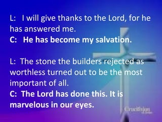 L:  I will give thanks to the Lord, for he has answered me.  C:  He has become my salvation.   L:  The stone the builders rejected as worthless turned out to be the most important of all.  C:  The Lord has done this. It is marvelous in our eyes.  L This is the day of the Lord's victory.  P Let us rejoice and be glad in it.  