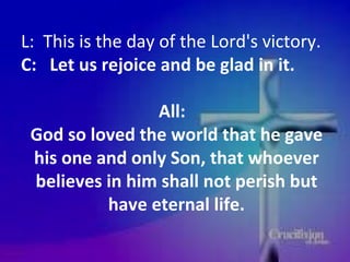 L:  This is the day of the Lord's victory.  C:  Let us rejoice and be glad in it. All:  God so loved the world that he gave his one and only Son, that whoever believes in him shall not perish but have eternal life. 