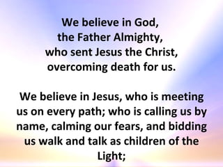 We believe in God,  the Father Almighty,  who sent Jesus the Christ, overcoming death for us. We believe in Jesus, who is meeting us on every path; who is calling us by name, calming our fears, and bidding us walk and talk as children of the Light; 