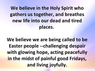 We believe in the Holy Spirit who gathers us together, and breathes new life into our dead and tired places.  We believe we are being called to be Easter people --challenging despair with glowing hope, acting peacefully in the midst of painful good Fridays, and living joyfully. 