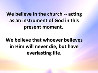 We believe in the church -- acting as an instrument of God in this present moment.  We believe that whoever believes in Him will never die, but have everlasting life. 