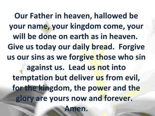 Our Father in heaven, hallowed be your name, your kingdom come, your will be done on earth as in heaven.  Give us today our daily bread.  Forgive us our sins as we forgive those who sin against us.  Lead us not into temptation but deliver us from evil, for the kingdom, the power and the glory are yours now and forever.  Amen. 