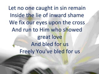 Let no one caught in sin remain Inside the lie of inward shame We fix our eyes upon the cross And run to Him who showed great love And bled for us Freely You've bled for us 