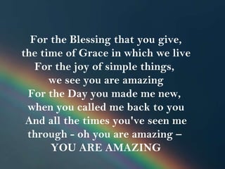   For the Blessing that you give,  the time of Grace in which we live For the joy of simple things,  we see you are amazing For the Day you made me new,  when you called me back to you And all the times you've seen me through - oh you are amazing –  YOU ARE AMAZING 