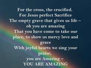 For the cross, the crucified.  For Jesus perfect Sacrifice The empty grave that gives us life –  oh you are amazing That you have come to take our place, to show us mercy love and grace With joyful hearts we sing your praise,  you are Amazing –  YOU ARE AMAZING 