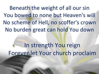 Beneath the weight of all our sin You bowed to none but Heaven's will No scheme of Hell, no scoffer's crown No burden great can hold You down In strength You reign Forever let Your church proclaim 