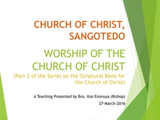 CHURCH OF CHRIST,
SANGOTEDO
WORSHIP OF THE
CHURCH OF CHRIST
(Part 2 of the Series on the Scriptural Basis for
the Church of Christ)
A Teaching Presented by Bro. Itse Enonuya (Bishop)
27-March-2016
 