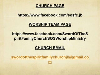 CHURCH PAGE
https://www.facebook.com/sosfc.jb
WORSHIP TEAM PAGE
https://www.facebook.com/SwordOfTheS
piritFamilyChurchSOSWorshipMinistry
CHURCH EMAIL
swordofthespiritfamilychurchjb@gmail.co
m
 