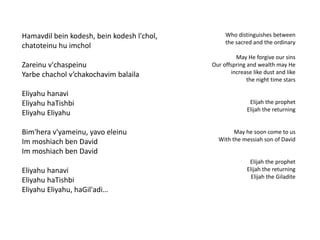 Hamavdil bein kodesh, bein kodesh l'chol, 
chatoteinu hu imchol 
Zareinu v'chaspeinu 
Yarbe chachol v’chakochavim balaila 
Eliyahu hanavi 
Eliyahu haTishbi 
Eliyahu Eliyahu 
Bim'hera v'yameinu, yavo eleinu 
Im moshiach ben David 
Im moshiach ben David 
Eliyahu hanavi 
Eliyahu haTishbi 
Eliyahu Eliyahu, haGil'adi… 
Who distinguishes between 
the sacred and the ordinary 
May He forgive our sins 
Our offspring and wealth may He 
increase like dust and like 
the night time stars 
Elijah the prophet 
Elijah the returning 
May he soon come to us 
With the messiah son of David 
Elijah the prophet 
Elijah the returning 
Elijah the Giladite 
