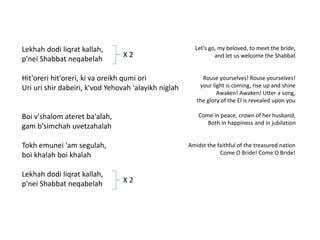 Lekhah dodi liqrat kallah, 
p'nei Shabbat neqabelah 
Hit'oreri hit'oreri, ki va oreikh qumi ori 
Uri uri shir dabeiri, k'vod Yehovah 'alayikh niglah 
Boi v'shalom ateret ba'alah, 
gam b'simchah uvetzahalah 
Tokh emunei 'am segulah, 
boi khalah boi khalah 
Lekhah dodi liqrat kallah, 
p'nei Shabbat neqabelah 
Let’s go, my beloved, to meet the bride, 
and let us welcome the Shabbat 
Rouse yourselves! Rouse yourselves! 
your light is coming, rise up and shine 
Awaken! Awaken! Utter a song, 
the glory of the El is revealed upon you 
Come in peace, crown of her husband, 
Both in happiness and in jubilation 
Amidst the faithful of the treasured nation 
Come O Bride! Come O Bride! 
X 2 
X 2 
 
