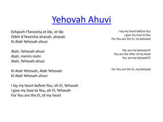 Eshpoch l’faneicha et libi, et libi 
Odeh b’faneicha ahavati, ahavati 
Ki Atah Yehovah ahuvi 
Atah, Yehovah ahuvi 
Atah, merim roshi 
Atah, Yehovah ahuvi 
Ki Atah Yehovah, Atah Yehovah 
Ki Atah Yehovah ahuvi 
I lay my heart before You, oh El, Yehovah 
I give my love to You, oh El, Yehovah 
For You are the El, of my heart 
I lay my heart before You 
I give my love to You 
For You are the El, my beloved 
You are my beloved El 
You are the lifter of my head 
You are my beloved El 
For You are the El, my beloved 
Yehovah Ahuvi 
 