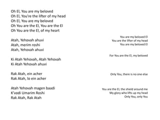 Oh El, You are my beloved 
Oh El, You’re the lifter of my head 
Oh El, You are my beloved 
Oh You are the El, You are the El 
Oh You are the El, of my heart 
Atah, Yehovah ahuvi 
Atah, merim roshi 
Atah, Yehovah ahuvi 
Ki Atah Yehovah, Atah Yehovah 
Ki Atah Yehovah ahuvi 
Rak Atah, ein acher 
Rak Atah, lo ein acher 
Atah Yehovah magen baadi 
K’vodi Umarim Roshi 
Rak Atah, Rak Atah 
You are my beloved El 
You are the lifter of my head 
You are my beloved El 
For You are the El, my beloved 
Only You, there is no one else 
You are the El, the shield around me 
My glory who lifts up my head 
Only You, only You 
 