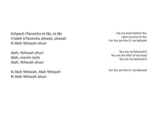 Eshpoch l’faneicha et libi, et libi 
V’odeh b’faneicha ahavati, ahavati 
Ki Atah Yehovah ahuvi 
Atah, Yehovah ahuvi 
Atah, merim roshi 
Atah, Yehovah ahuvi 
Ki Atah Yehovah, Atah Yehovah 
Ki Atah Yehovah ahuvi 
I lay my heart before You 
I give my love to You 
For You are the El, my beloved 
You are my beloved El 
You are the lifter of my head 
You are my beloved El 
For You are the El, my beloved 
 