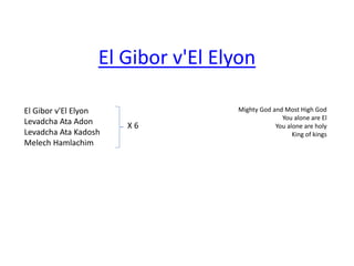El Gibor v'El Elyon 
Levadcha Ata Adon 
Levadcha Ata Kadosh 
Melech Hamlachim 
Mighty God and Most High God 
You alone are El 
You alone are holy 
King of kings 
El Gibor v'El Elyon 
X 6 
 