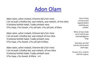 Adon olam, asher malach, b'terem kol y'tzir nivra 
L'et na'asah v'cheftzo kol, azai melech, azai melech, sh'mo nikra 
V'acharey kichlot hakol, l'vado yimloch nora 
V'hu haya, v'hu hoveh, v'hu yih'yeh, v'hu yih'yeh, b'tifara 
Adon olam, asher malach, b'terem kol y'tzir nivra 
L'et na'asah v'cheftzo kol, azai melech sh'mo nikra 
V'acharey kichlot hakol, l'vado yimloch nora 
V'hu haya, v'hu hoveh, v'hu yih'yeh b'tifara 
Adon olam, asher malach, b'terem kol y'tzir nivra 
L'et na'asah v'cheftzo kol, azai melech, sh'mo nikra 
V'acharey kichlot hakol, l'vado yimloch nora 
V'hu haya, v'hu hoveh, b'tifara x 4 
The El of the 
Universe who 
reigned before 
anything was 
created. 
When all was made 
by his will He was 
acknowledged as 
King. 
And when all shall 
end He still all alone 
shall reign. 
He was, He is, and He 
shall be in glory. 
Adon Olam 
 