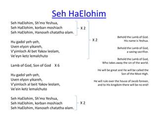 Seh HaElohim 
Seh HaElohim, Sh’mo Yeshua, 
Seh HaElohim, korban moshiach 
Seh HaElohim, Hanoseh chatatha olam. 
Hu gadol yeh-yeh, 
Uven elyon yikareh, 
V'yimloch Al bet Yakov leolam, 
Ve'eyn ketz lemalchuto 
Lamb of God, Son of God X 6 
Hu gadol yeh-yeh, 
Uven elyon yikareh, 
V'yimloch al beit Yakov leolam, 
Ve'ein ketz lemalchuto 
Seh HaElohim, Sh’mo Yeshua, 
Seh HaElohim, korban moshiach 
Seh HaElohim, Hanoseh chatatha olam. 
Behold the Lamb of God. 
His name is Yeshua. 
Behold the Lamb of God, 
a saving sacrifice. 
Behold the Lamb of God, 
Who takes away the sin of the world. 
He will be great and He will be called the 
Son of the Most High. 
He will rule over the house of Jacob forever, 
and to His kingdom there will be no end! 
X 2 
X 2 
X 2 
 