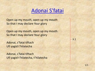 Adonai S'fatai 
Open up my mouth, open up my mouth 
So that I may declare Your glory 
Open up my mouth, open up my mouth 
So that I may declare Your glory 
Adonai, s’fatai tiftach 
Ufi yagid t’hilatecha 
Adonai, s’fatai tiftach 
Ufi yagid t’hilatecha, t’hilatecha 
1/1 
X 2 
 