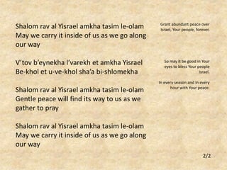 Shalom rav al Yisrael amkha tasim le-olam 
May we carry it inside of us as we go along 
our way 
V’tov b’eynekha l’varekh et amkha Yisrael 
Be-khol et u-ve-khol sha’a bi-shlomekha 
Shalom rav al Yisrael amkha tasim le-olam 
Gentle peace will find its way to us as we 
gather to pray 
Shalom rav al Yisrael amkha tasim le-olam 
May we carry it inside of us as we go along 
our way 
Grant abundant peace over 
Israel, Your people, forever. 
So may it be good in Your 
eyes to bless Your people 
Israel. 
In every season and in every 
hour with Your peace. 
2/2 
 