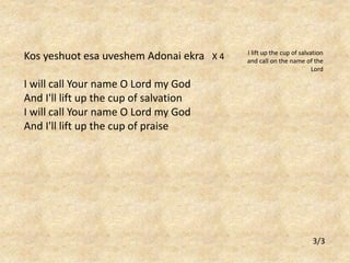 Kos yeshuot esa uveshem Adonai ekra X 4 
I will call Your name O Lord my God 
And I'll lift up the cup of salvation 
I will call Your name O Lord my God 
And I'll lift up the cup of praise 
I lift up the cup of salvation 
and call on the name of the 
Lord 
3/3 

