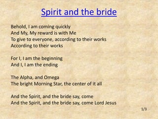 Spirit and the bride 
Behold, I am coming quickly 
And My, My reward is with Me 
To give to everyone, according to their works 
According to their works 
For I, I am the beginning 
And I, I am the ending 
The Alpha, and Omega 
The bright Morning Star, the center of it all 
And the Spirit, and the bride say, come 
And the Spirit, and the bride say, come Lord Jesus 
1/3 
 
