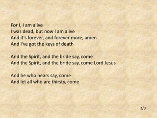 For I, I am alive 
I was dead, but now I am alive 
And it's forever, and forever more, amen 
And I've got the keys of death 
And the Spirit, and the bride say, come 
And the Spirit, and the bride say, come Lord Jesus 
And he who hears say, come 
And let all who are thirsty, come 
2/3 
 