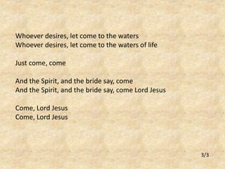 Whoever desires, let come to the waters 
Whoever desires, let come to the waters of life 
Just come, come 
And the Spirit, and the bride say, come 
And the Spirit, and the bride say, come Lord Jesus 
Come, Lord Jesus 
Come, Lord Jesus 
3/3 
 