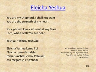 You are my shepherd, I shall not want 
You are the strength of my heart 
Your perfect love casts out all my fears 
Lord, when I call You are near 
Yeshua, Yeshua, Yeshuati 
Eleicha Yeshua kama libi 
Eleicha tzam-ah nafshi 
B'cha simchati v'chol t'shukati 
Ata megaresh et p'chadi 
My heart longs for You, Yeshua. 
My soul thirsts for You. 
You are my joy and my whole desire. 
You drive out my fear Yeshua, 
my salvation. 
Eleicha Yeshua 
1/2 
 