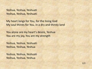 Yeshua, Yeshua, Yeshuati 
Yeshua, Yeshua, Yeshuati 
My heart longs for You, for the living God 
My soul thirsts for You, in a dry and thirsty land 
You alone are my heart's desire, Yeshua 
You are my joy, You are my strength 
Yeshua, Yeshua, Yeshuati 
Yeshua, Yeshua, Yeshua 
Yeshua, Yeshua, Yeshuati 
Yeshua, Yeshua, Yeshua 
2/2 
 