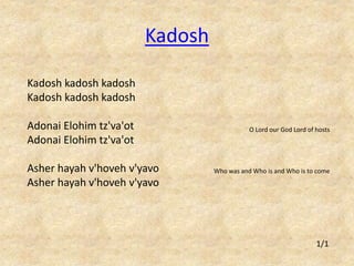 Kadosh kadosh kadosh 
Kadosh kadosh kadosh 
Adonai Elohim tz'va'ot 
Adonai Elohim tz'va'ot 
Asher hayah v'hoveh v'yavo 
Asher hayah v'hoveh v'yavo 
O Lord our God Lord of hosts 
Who was and Who is and Who is to come 
Kadosh 
1/1 
 