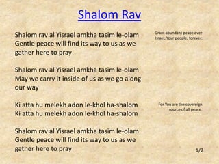 Shalom rav al Yisrael amkha tasim le-olam 
Gentle peace will find its way to us as we 
gather here to pray 
Shalom rav al Yisrael amkha tasim le-olam 
May we carry it inside of us as we go along 
our way 
Ki atta hu melekh adon le-khol ha-shalom 
Ki atta hu melekh adon le-khol ha-shalom 
Shalom rav al Yisrael amkha tasim le-olam 
Gentle peace will find its way to us as we 
gather here to pray 
Grant abundant peace over 
Israel, Your people, forever. 
For You are the sovereign 
source of all peace. 
Shalom Rav 
1/2 
 