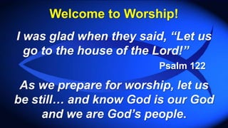 Welcome to Worship!
I was glad when they said, “Let us
go to the house of the Lord!”
Psalm 122
As we prepare for worship, let us
be still… and know God is our God
and we are God’s people.
 