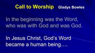 Call to Worship Gladys Bowles
In the beginning was the Word,
who was with God and was God.
In Jesus Christ, God’s Word
became a human being….
 