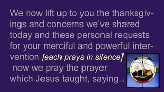 We now lift up to you the thanksgiv-
ings and concerns we’ve shared
today and these personal requests
for your merciful and powerful inter-
vention [each prays in silence]
now we pray the prayer
which Jesus taught, saying…
 