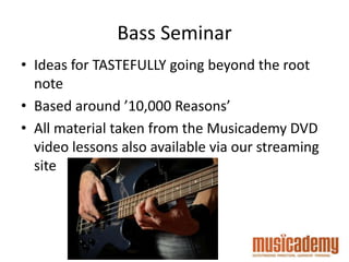 Bass Seminar
• Ideas for TASTEFULLY going beyond the root
note
• Based around ’10,000 Reasons’
• All material taken from the Musicademy DVD
video lessons also available via our streaming
site
 