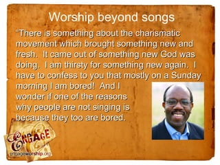 Worship beyond songs
“There is something about the charismatic
movement which brought something new and
fresh. It came out of something new God was
doing. I am thirsty for something new again. I
have to confess to you that mostly on a Sunday
morning I am bored! And I
wonder if one of the reasons
why people are not singing is
because they too are bored.
 