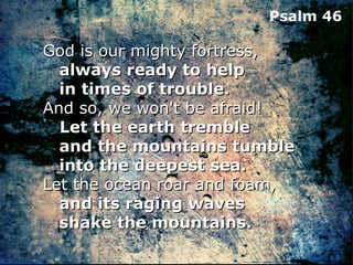 Psalm 46

God is our mighty fortress,
   always ready to help
   in times of trouble.
And so, we won't be afraid!
   Let the earth tremble
   and the mountains tumble
   into the deepest sea.
Let the ocean roar and foam,
   and its raging waves
   shake the mountains.
 