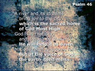 Psalm 46

A river and its streams
   bring joy to the city,
   which is the sacred home
   of God Most High.
God is in that city,
   and it won't be shaken.
   He will help it at dawn.
Nations rage! Kingdoms fall!
   But at the voice of God
   the earth itself melts.
 