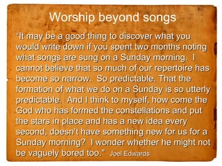 Worship beyond songs
“It may be a good thing to discover what you
would write down if you spent two months noting
what songs are sung on a Sunday morning. I
cannot believe that so much of our repertoire has
become so narrow. So predictable. That the
formation of what we do on a Sunday is so utterly
predictable. And I think to myself, how come the
God who has formed the constellations and put
the stars in place and has a new idea every
second, doesn’t have something new for us for a
Sunday morning? I wonder whether he might not
be vaguely bored too." Joel Edwards
 