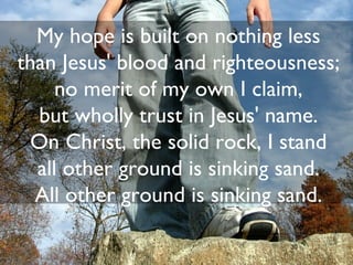 My hope is built on nothing less
than Jesus' blood and righteousness;
     no merit of my own I claim,
  but wholly trust in Jesus' name.
 On Christ, the solid rock, I stand
  all other ground is sinking sand.
  All other ground is sinking sand.

                              30
 