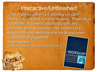 Interactive/Unfinished
‘Lack of participation is a growing concern
among pastors and worship leaders. Passivity is
a problem. It doesn’t have to do with any
particular style of worship. We simply fail to
design and lead services that invite and even
require the engagement
of our people.’
Constance Cherry, The Worship Architect
 