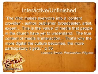 Interactive/Unfinished
“The Web makes everyone into a ‘content
provider’ - author, publisher, broadcaster, artist,
expert… This is the ‘value’ of media that people
in the church have yet to understand. The true
content of media is interaction... That’s why the
more digital the culture becomes, the more
participatory it gets.” p 55
                    Leonard Sweet, Postmodern Pilgrims
 