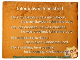 Interactive/Unfinished
He’s my Saviour, he’s my Saviour,
      he’s my Saviour, Christ the Lord.
He was crucified, he was crucified,
     he was crucified, Christ the Lord.
He is risen, he is risen,
          he is risen, Christ the Lord.
He is coming, he is coming,
         he is coming, Christ the Lord.
 http://www.resoundworship.org/song/hes_my_saviour
 