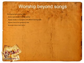 Worship beyond songs
Worshipping beyond songs helps:

• Involve more people in worship leading
• Engage people in congregation with different learning styles
• Express more of our emotions to God
• Encounter more of who God is
 
