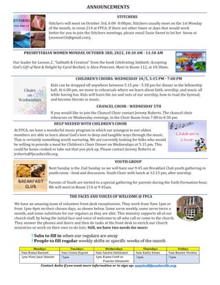 STITCHERS
Stitchers will meet on October 3rd, 6:00 -8:00pm. Stitchers usually meet on the 1st Monday
of the month, in room 214 at FPCA. If there are other times or days that would work
better for you to join the Stitchers meetings, please email Susie Sweet to let her know at
(sesweet16@gmail.com).
CHILDREN’S CHOIRS: WEDNESDAY 10/5, 5:15 PM - 7:00 PM
Kids can be dropped off anywhere between 5:15 pm - 5:50 pm for dinner in the fellowship
hall. At 6:00 pm, we move to rehearsals where we learn about faith, worship, and music all
while having fun. Kids will learn the ins and outs of our worship, how to read the hymnal,
and become literate in music.
CHANCEL CHOIR - WEDNESDAY 5TH
If you would like to join the Chancel Choir contact Jeremy Roberts. The chancel choir
rehearses on Wednesday evenings, in the Choir Room from 7:00 to 8:30 pm.
HELP NEEDED WITH CHILDREN’S CHOIR
At FPCA, we have a wonderful music program in which our youngest to our oldest
members are able to learn about God’s love in deep and tangible ways through the music.
That is certainly something worth nurturing. We are currently looking for folks who would
be willing to provide a meal for Children’s Choir Dinner on Wednesdays at 5:15 pm. This
could be home cooked or take out that you pick up. Please contact Jeremy Roberts at
jroberts@fpcasheville.org.
ANNOUNCEMENTS
PRESBYTERIAN WOMEN MONDAY, OCTOBER 3RD, 2022, 10:30 AM - 11:30 AM
Our leader for Lesson 2, “Sabbath & Creation” from the book Celebrating Sabbath: Accepting
God’s Gift of Rest & Delight by Carol Bechtel, is Alice Petersen. Meet in Room 112, at 10:30am.
YOUTH GROUP
Next Sunday is the 2nd Sunday so we will have our 9:45 am Breakfast Club youth gathering in
youth room - food and discussion. Youth Choir with lunch at 12:15 pm, after worship.
Parents of Youth are invited to a special gathering for parents during the Faith Formation hour.
We will meet in Room 214 at 9:45am.
THE FACES AND VOICES OF WELCOME @ FPCA
We have an amazing team of volunteer front desk receptionists. They work from 9am-1pm or
from 1pm-4pm on their chosen days, as shown below. Some serve weekly, some serve twice a
month, and some substitute for our regulars as they are able. This ministry supports all of our
church staff, by being the initial face and voice of welcome to all who call or come to the church.
They answer the phones and doors and then do tasks at the front desk to enrich our church
ministries or work on their own to-do lists. Still, we have two needs for more:
 