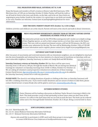 MEN’S FELLOWSHIP OPPORTUNITY: PRIVATE TOUR OF THE WNC NATURE CENTER
WEDNESDAY, OCTOBER 19TH AT 9:30 AM
This interactive private tour for the FPCA Men (and guests) will involve an in depth ecology
of their flagship species, as well as their unique stories as to how they came to the Nature
Center. This tour, with an animal enrichment session, will last 60-90 minutes; the $25 cost
includes your admission for the day. The tour will be Wednesday, October 19th at 9:30 AM
For more information and to register, please contact Jerry Argall at jerryargall@gmail.com.
SATURDAY SANCTUARY IS BACK!
After two years of uncertainty and restricted ministry with our downtown neighbors, we are delighted to step back
into the more hospitable and relational face-to-face ministry of a shared meal at lunchtime on Saturdays with our
most vulnerable neighbors. Saturday Sanctuary co-chairs are Sandy Reid and Bill Winkler.
Saturday Sanctuary returns on Saturday, October 29. Our doors will be open every
Saturday, from 11:00 am to 2:00 pm, through the month of March. We are having two identical
trainings for volunteers on Saturday mornings from 10:00-11:00am, October 8 or October 22.
We are asking all volunteers (and prospective volunteers) to attend one of those trainings.
Contact David Germer dgermer@fpcasheville.org or mission@fpcasheville.org to be added to
the Saturday Sanctuary contact list or with any questions.
PLEASE NOTE: The church is not taking donations of goods or clothing at this time, as Saturday Sanctuary will
not offer a clothing closet this year. If you need to make donations and are unsure of where to take them, please
contact David Germer or Jamie Brady who will be glad to assist you. mission@fpcasheville.org
SAVE THE DATE: PARENT’S NIGHT OUT, October 16, 4:30-6:30pm
Children activities and childcare are at the church. Parents will meet at the church and walk to dinner downtown.
OCTOBER WOMEN’S STUDIES
Pastor Shannon will be leading a discussion on Barbara Taylor Brown’s Learning to Walk in the
Dark. This book provides a way to find spirituality in those times when we don’t have all the
answers. It is often in the dark times that we see God at work the best. The book can be ordered
online and is free through Kindle Unlimited. October 20, 5:30 pm. Bring a covered dish to share.
AYM’S UPCOMING GROUPS
Oct. 6-8: Ukirk Knoxville, TN
Oct. 12-14: James Madison University Alternative Fall Break
Oct. 14-17: Belmont University Alternative Fall Break
Anyone who would like to participate in AYM’s work with these groups is encouraged
to contact AYM Director Linzi Anderson at linzi@youthmissionco.org.
FALL MIGRATION BIRD WALK, SATURDAY, OCT 8, 9 AM
Enjoy the beauty and wonders of God’s creation at Beaver Lake Bird Sanctuary, 1056
Merrimon Ave, at 9:00 am on Saturday, October 8. Esther Pardue will lead the walk as
we all look for birds in the trees and shrubs, on the lake, and in the air. Since birds are
migrating to areas further South for the winter, it is a great time to see birds not usually
in our area. Families are welcome. Contact Jane at janelaping@sbcglobal.net for more
information.
 