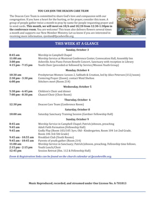 THIS WEEK AT A GLANCE
		
Sunday, October 3
8:45 am Worship in Campbell Chapel
11:00 am Worship Service at Montreat Conference Center, Convocation Hall, Assembly Inn
3:00 pm Asheville Area Piano Forum Benefit Concert, Sanctuary with reception in Library
4:15 pm - 7:15 pm Youth Choir (preceded or followed by Service/Mission Youth Group)
		
Monday, October 4
10:30 am Presbyterian Women: Lesson 2, Sabbath & Creation, led by Alice Petersen (112/zoom)
2:30 pm - 3:30 pm Centering Prayer (Zoom); contact Waid Shelton
6:00 pm Stitchers meet (Room 214)
		
Wednesday, October 5
5:30 pm - 6:45 pm Children’s Choir and dinner
7:00 pm - 8:30 pm Chancel Choir (Choir Room)
		 Thursday, October 6
12:30 pm Deacon Care Team (Conference Room)
		 Saturday, October 8
10:00 am Saturday Sanctuary Training Session (Gardner Fellowship Hall)
		 Sunday, October 9
8:45 am Worship Service in Campbell Chapel; Patrick Johnson, preaching
9:45 am Adult Faith Formation (Fellowship Hall)
9:45 am Godly Play (Room 103/105 3yrs. Old - Kindergarten, Room 104 1st-2nd Grade,
Room 106 3rd-5th Grade)
9:45 am - 10:55 am Breakfast Club (Youth Rooms)
9:45 am - 10:45 am Parents of youth gather (Room 214)
11:00 am Worship Service in Sanctuary; Patrick Johnson, preaching. Fellowship time follows.
2:15 pm - 2:15 pm Youth Lunch/Choir
12:45 pm Session Retreat (Rm. 112 & Fellowship Hall)
Zoom & Registration links can be found on the church calendar at fpcasheville.org.
Music Reproduced, recorded, and streamed under One License No. A-701813
YOU CAN JOIN THE DEACON CARE TEAM
The Deacon Care Team is committed to share God’s love and compassion with our
congregation. If you have a heart for the hurting, or for prayer, consider this team. A
group of people gather twice a month to pray by name for people requesting prayer and
to send cards. This month, we will meet on 10/6 and 10/20 from 12:30-1:30pm in
the conference room. You are welcome! This team also delivers flowers several times
a month and supports our New Member Ministry. Let us know if you are interested in
receiving more information. sjordan@fpcasheville.org.
 