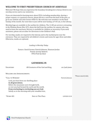 First Presbyterian Church 2
WELCOME TO FIRST PRESBYTERIAN CHURCH OF ASHEVILLE
Welcome! We hope that you experience the boundary-breaking love of Jesus Christ in our
worship service and in our ministries.
If you are interested in learning more about FPCA, including membership, sharing a
prayer request, or a pastoral concern, please fill out a card from the back of the pew, or
go to our website and click Connect With Us. We welcome new members on the third
Sunday of the month. Our next time to join will be next Sunday, at 9:45 am, in the Library.
Worship bags are available in the narthex for children. The 11:00 am service is streaming
in the Widman Room (Rm 107), down the hall from the narthex, for anyone who may
need to leave the sanctuary. Nursery is available for children as necessary. If you need
assistance, please ask an usher for directions to the Children’s Hall.
For worship, masks are required in the balcony and in the marked pews near the
entrances. They are required for all children’s events and rooms for ages three and older.
Otherwise, masks are optional.
Leading in Worship Today:
Pastors: David Germer, Patrick Johnson, Shannon Jordan
Pianist: Jeremy Roberts
FPCA Pick Up Choir
*Please stand if able.
*Hymn 401 Here in This Place GATHER US IN
GATHERING IN
Voluntary All Creatures of Our God and King arr. Jack Jones
Welcome and Announcements
*Call to Worship		 Patrick Johnson
Lord, you have been our dwelling place
in all generations.
Before the mountains were brought forth,
or ever you had formed the earth and the world,
From everlasting to everlasting you are God.
Satisfy us in the morning with your steadfast love,
 