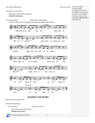 First Presbyterian Church 4
Today’s worship
is intentionally
intergenerational and
all children are welcome
to remain in worship! If
desired, nursery care is
available in Room 303 of
Assembly Inn.
Children’s Message Shannon Jordan
*Passing of the Peace
The peace of Christ be with you.
And also with you.
HEARING THE WORD
Prayer for Illumination
Scripture Readings
First Lesson Psalm 145:10-21
This is the word of the Lord.
Thanks be to God.
*Sung Response Gathered in God’s Name
(Cantor sings verse; Congregation sings the following refrain.)
 
